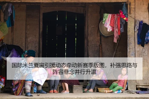 国际米兰夏窗引援动态牵动新赛季版图，补强思路与阵容悬念并行升温