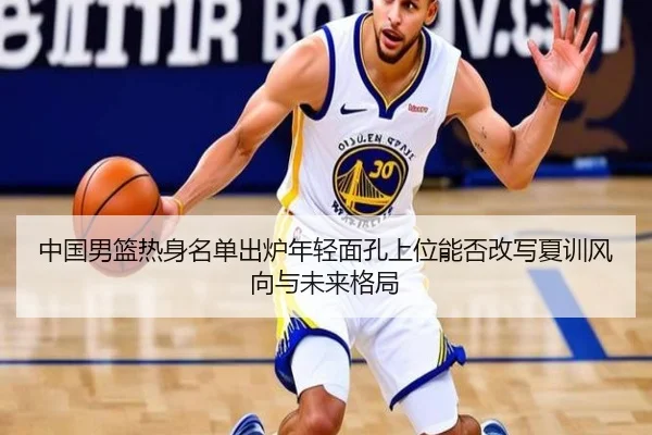 中国男篮热身名单出炉年轻面孔上位能否改写夏训风向与未来格局